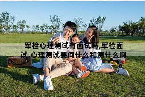 军检心理测试有面试吗,军检面试,心理测试要问什么和测什么啊