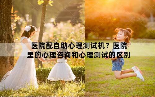 医院配自助心理测试机？医院里的心理咨询和心理测试的区别