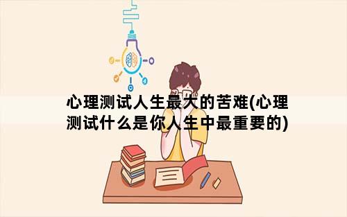 心理测试人生最大的苦难(心理测试什么是你人生中最重要的)