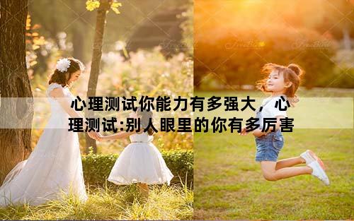 心理测试你能力有多强大，心理测试:别人眼里的你有多厉害