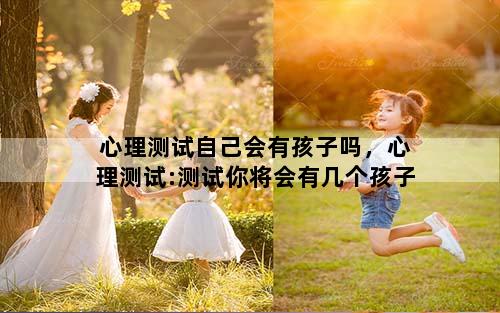 心理测试自己会有孩子吗，心理测试:测试你将会有几个孩子