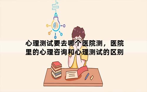 心理测试要去哪个医院测，医院里的心理咨询和心理测试的区别