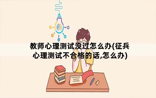 教师心理测试没过怎么办(征兵心理测试不合格的话,怎么办)