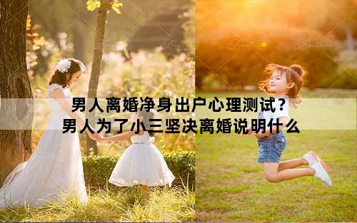 男人离婚净身出户心理测试？男人为了小三坚决离婚说明什么